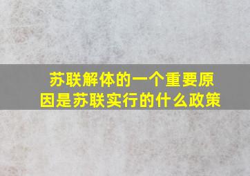 苏联解体的一个重要原因是苏联实行的什么政策