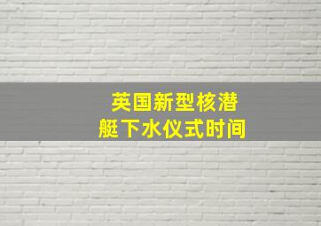 英国新型核潜艇下水仪式时间