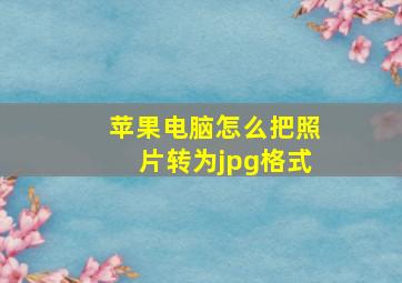 苹果电脑怎么把照片转为jpg格式