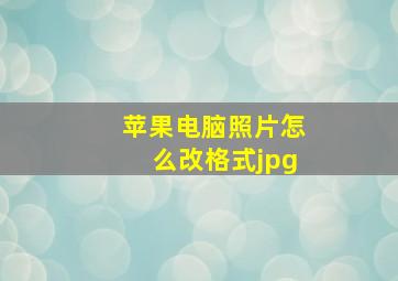 苹果电脑照片怎么改格式jpg