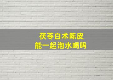 茯苓白术陈皮能一起泡水喝吗