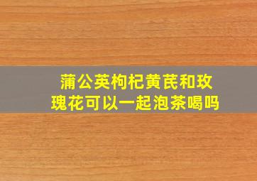 蒲公英枸杞黄芪和玫瑰花可以一起泡茶喝吗