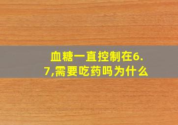 血糖一直控制在6.7,需要吃药吗为什么