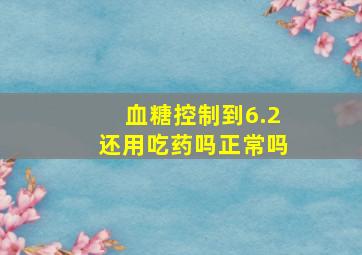 血糖控制到6.2还用吃药吗正常吗