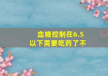 血糖控制在6.5以下需要吃药了不