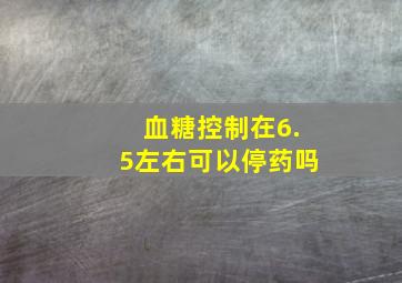 血糖控制在6.5左右可以停药吗