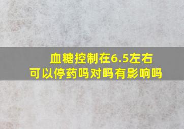 血糖控制在6.5左右可以停药吗对吗有影响吗