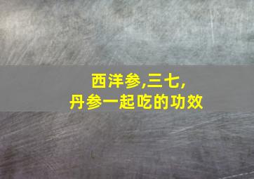 西洋参,三七,丹参一起吃的功效