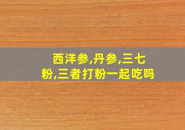 西洋参,丹参,三七粉,三者打粉一起吃吗