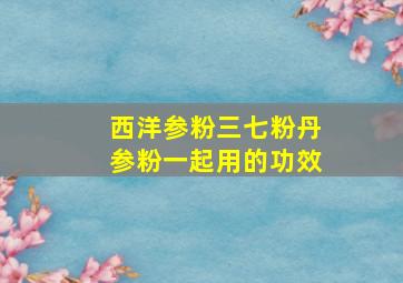 西洋参粉三七粉丹参粉一起用的功效