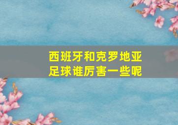 西班牙和克罗地亚足球谁厉害一些呢