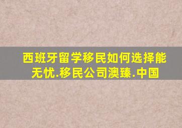 西班牙留学移民如何选择能无忧.移民公司澳臻.中国