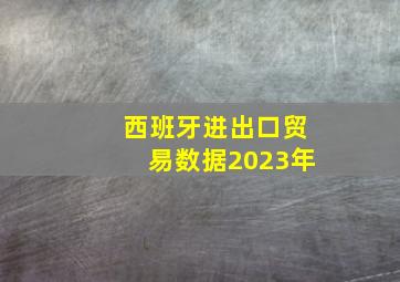 西班牙进出口贸易数据2023年