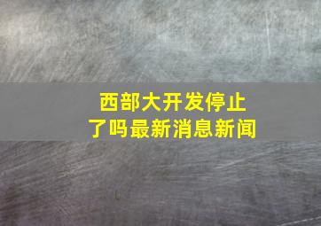 西部大开发停止了吗最新消息新闻