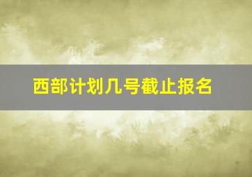 西部计划几号截止报名