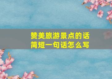 赞美旅游景点的话简短一句话怎么写