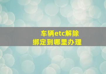 车辆etc解除绑定到哪里办理