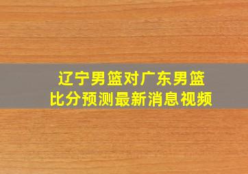 辽宁男篮对广东男篮比分预测最新消息视频