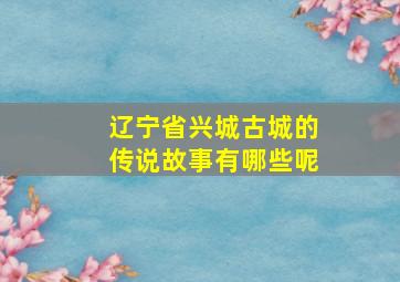 辽宁省兴城古城的传说故事有哪些呢