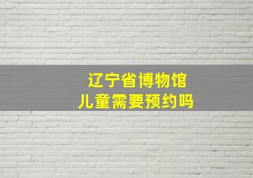 辽宁省博物馆儿童需要预约吗