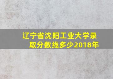 辽宁省沈阳工业大学录取分数线多少2018年