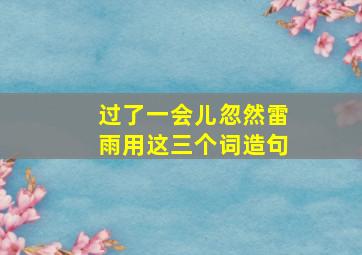 过了一会儿忽然雷雨用这三个词造句