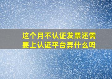 这个月不认证发票还需要上认证平台弄什么吗