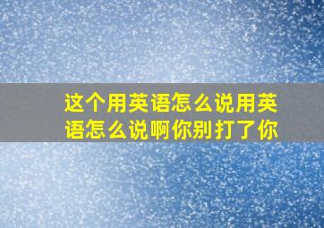 这个用英语怎么说用英语怎么说啊你别打了你