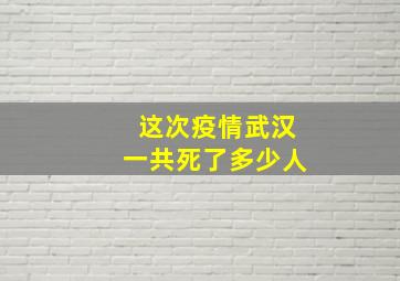 这次疫情武汉一共死了多少人