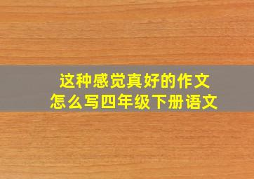 这种感觉真好的作文怎么写四年级下册语文