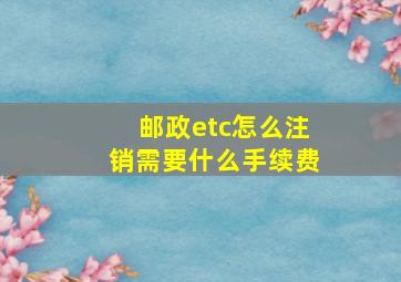 邮政etc怎么注销需要什么手续费