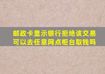 邮政卡显示银行拒绝该交易可以去任意网点柜台取钱吗