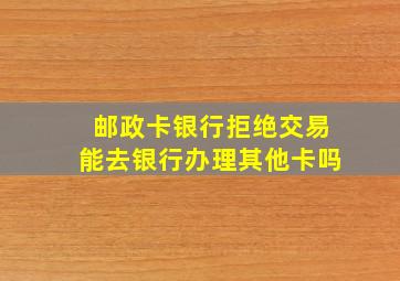 邮政卡银行拒绝交易能去银行办理其他卡吗