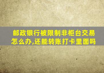 邮政银行被限制非柜台交易怎么办,还能转账打卡里面吗