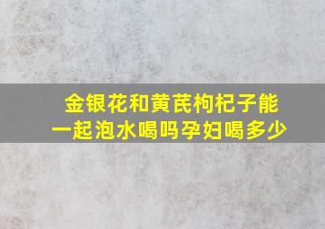 金银花和黄芪枸杞子能一起泡水喝吗孕妇喝多少