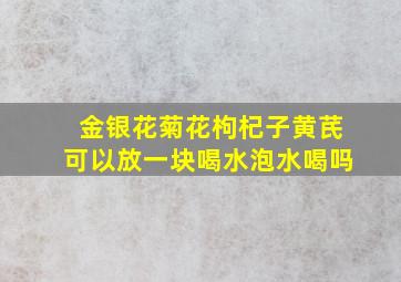 金银花菊花枸杞子黄芪可以放一块喝水泡水喝吗