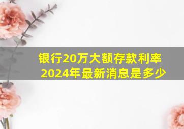 银行20万大额存款利率2024年最新消息是多少