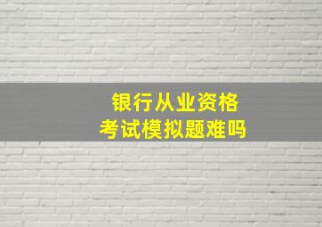 银行从业资格考试模拟题难吗