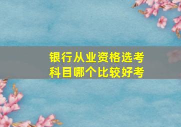 银行从业资格选考科目哪个比较好考