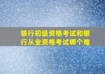 银行初级资格考试和银行从业资格考试哪个难