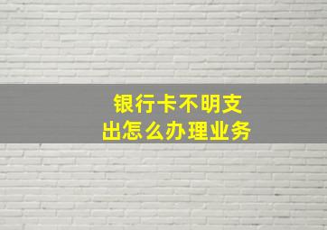 银行卡不明支出怎么办理业务