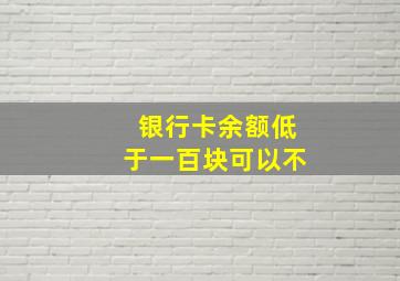 银行卡余额低于一百块可以不