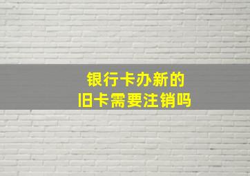 银行卡办新的旧卡需要注销吗