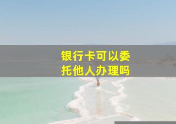 银行卡可以委托他人办理吗