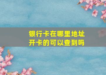 银行卡在哪里地址开卡的可以查到吗