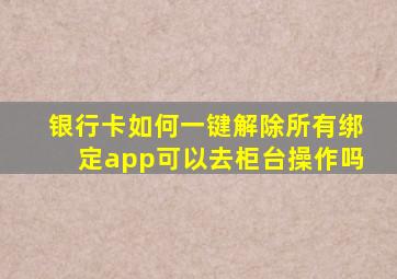 银行卡如何一键解除所有绑定app可以去柜台操作吗