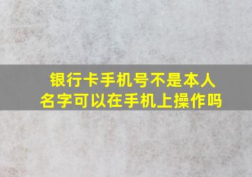 银行卡手机号不是本人名字可以在手机上操作吗