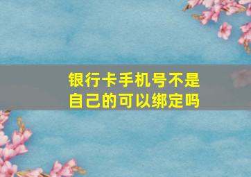 银行卡手机号不是自己的可以绑定吗