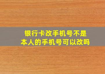 银行卡改手机号不是本人的手机号可以改吗