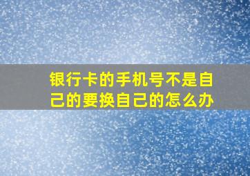 银行卡的手机号不是自己的要换自己的怎么办